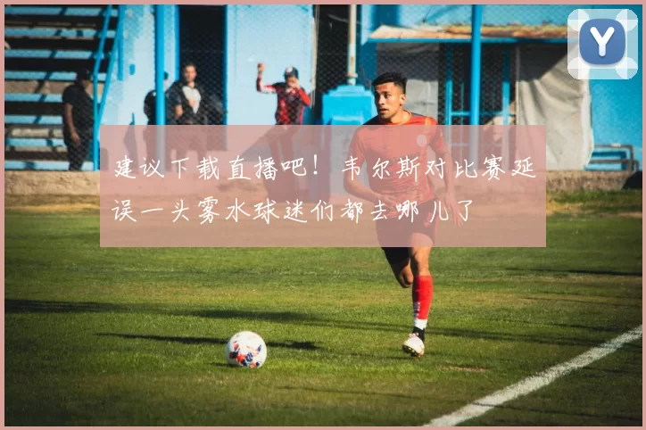 建议下载直播吧！韦尔斯对比赛延误一头雾水球迷们都去哪儿了