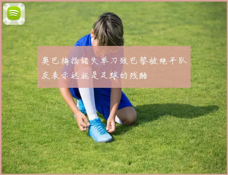奥巴梅扬错失单刀致巴黎被绝平队友表示这就是足球的残酷
