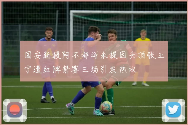 国安新援阿不都海米提因头顶张玉宁遭红牌禁赛三场引发热议
