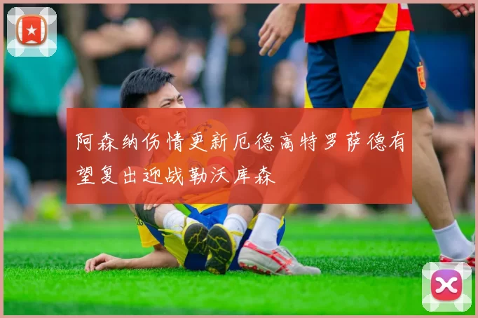 阿森纳伤情更新厄德高特罗萨德有望复出迎战勒沃库森