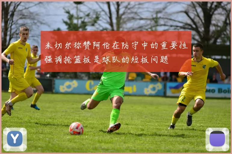 米切尔称赞阿伦在防守中的重要性强调抢篮板是球队的短板问题