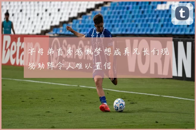 字母弟首秀感慨梦想成真兄长们现场助阵令人难以置信