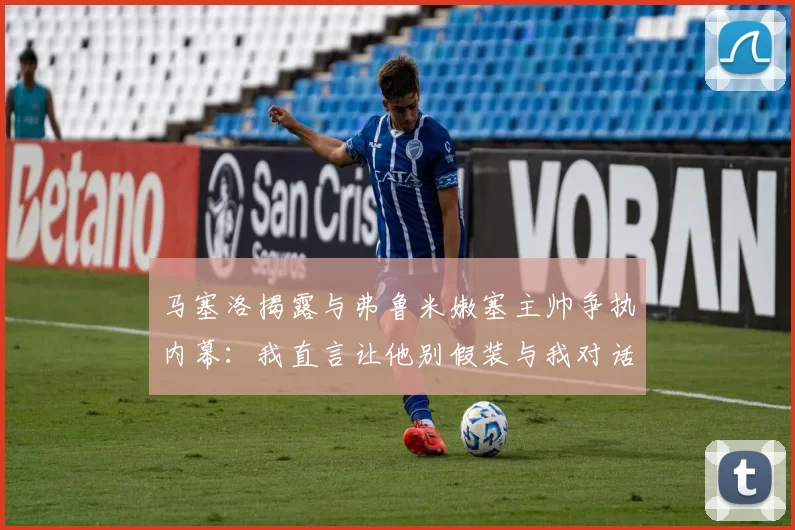 马塞洛揭露与弗鲁米嫩塞主帅争执内幕：我直言让他别假装与我对话