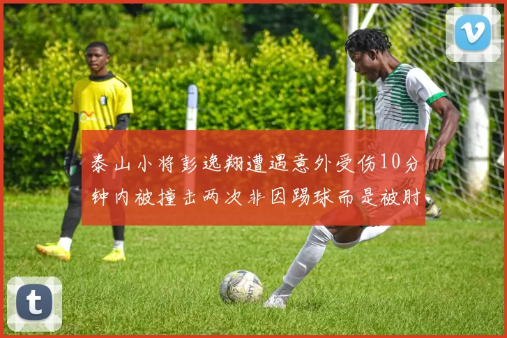 泰山小将彭逸翔遭遇意外受伤10分钟内被撞击两次非因踢球而是被肘击
