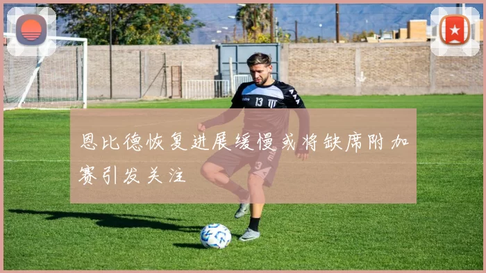 恩比德恢复进展缓慢或将缺席附加赛引发关注