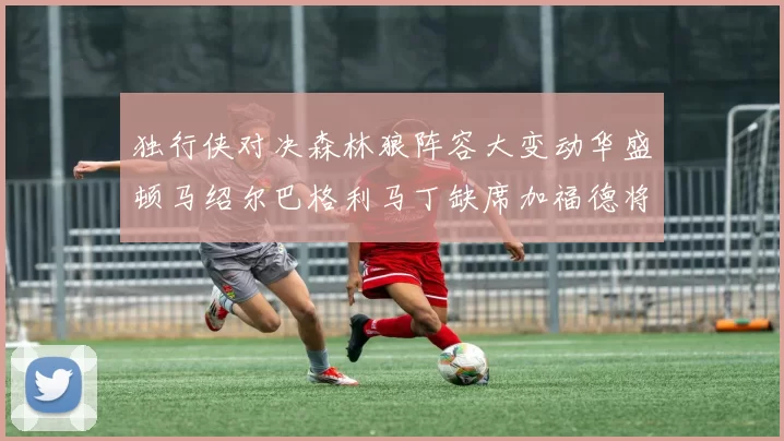 独行侠对决森林狼阵容大变动华盛顿马绍尔巴格利马丁缺席加福德将出战