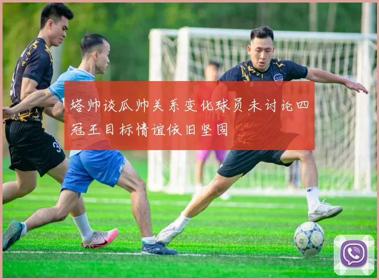 塔帅谈瓜帅关系变化球员未讨论四冠王目标情谊依旧坚固