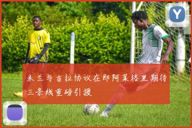 米兰与吉拉协议在即阿莱格里期待三条线重磅引援