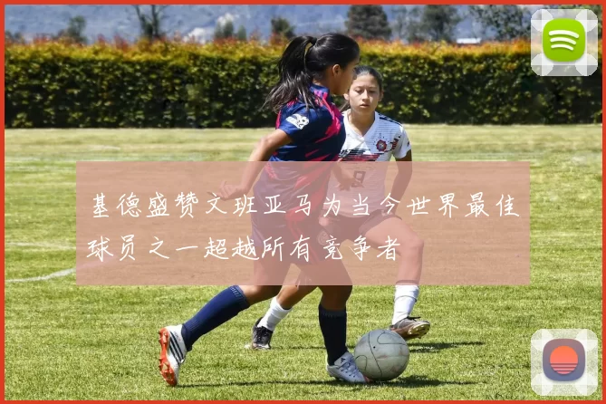 基德盛赞文班亚马为当今世界最佳球员之一超越所有竞争者