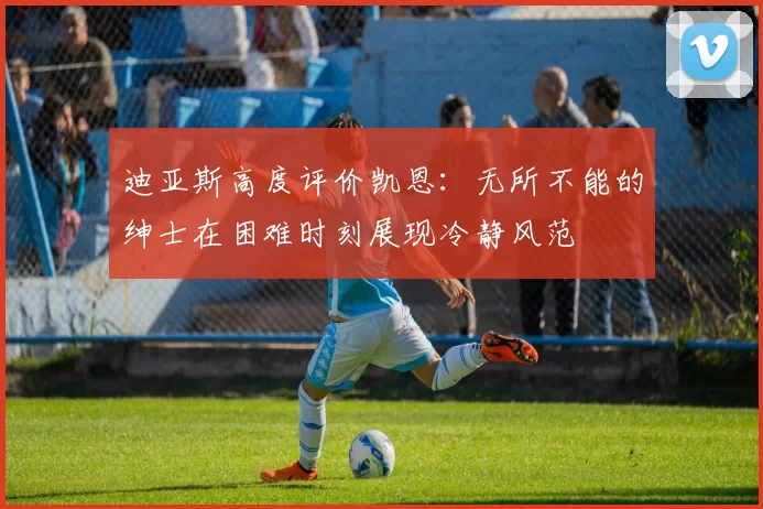 迪亚斯高度评价凯恩：无所不能的绅士在困难时刻展现冷静风范