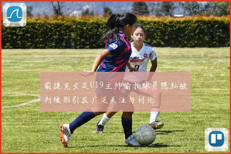 前捷克女足U19主帅偷拍球员隐私被判缓刑引发广泛关注与讨论
