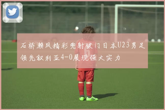 石桥濑风精彩兜射破门日本U23男足领先叙利亚4-0展现强大实力