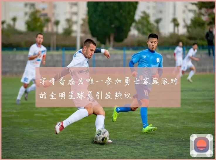 字母哥成为唯一参加勇士家庭派对的全明星球员引发热议