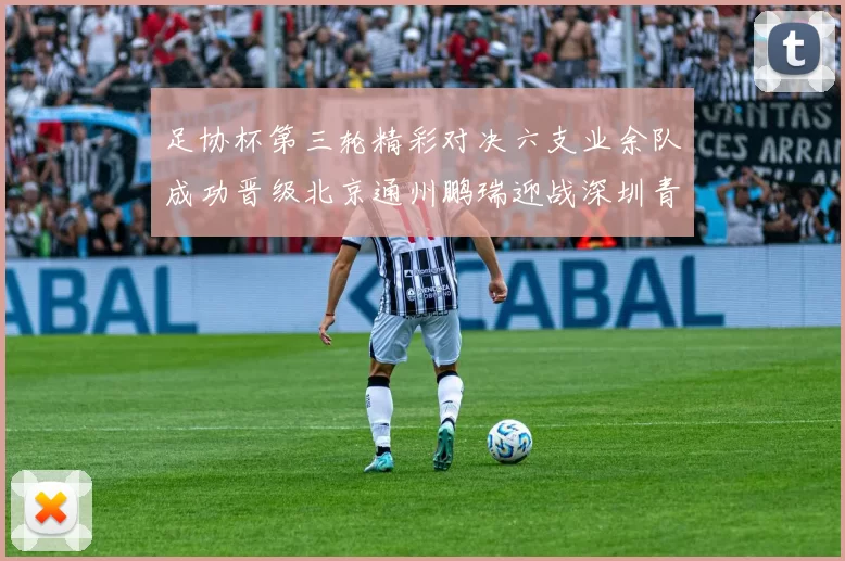 足协杯第三轮精彩对决六支业余队成功晋级北京通州鹏瑞迎战深圳青年人