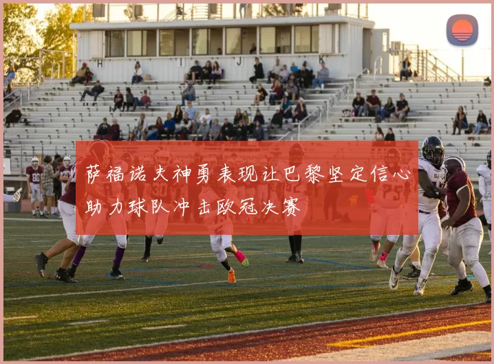 萨福诺夫神勇表现让巴黎坚定信心助力球队冲击欧冠决赛
