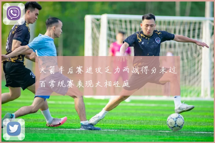 火箭季后赛进攻乏力两战得分未过百常规赛表现大相径庭